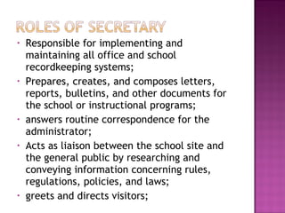 • Responsible for implementing and
maintaining all office and school
recordkeeping systems;
• Prepares, creates, and composes letters,
reports, bulletins, and other documents for
the school or instructional programs;
• answers routine correspondence for the
administrator;
• Acts as liaison between the school site and
the general public by researching and
conveying information concerning rules,
regulations, policies, and laws;
• greets and directs visitors;
 