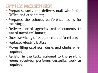 • Prepares, sorts and delivers mail within the
Office and other sites;
• Prepares the school's conference rooms for
meetings;
• Delivers board agendas and documents to
board members' homes;
• Does servicing of equipment and furniture;
• replaces electric bulbs;
• Moves filing cabinets, desks and chairs when
required;
• Assists in the tasks assigned to the printing
room; receives; performs custodial work as
required.
 