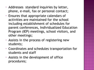 • Addresses standard inquiries by letter,
phone, e-mail, fax or personal contact;
• Ensures that appropriate calendars of
activities are maintained for the school
including establishment of schedules for
parent conferences, Individualized Education
Program (IEP) meetings, school visitors, and
other meetings;
• Assists in the process of registering new
students;
• Coordinates and schedules transportation for
students and staff
• Assists in the development of office
procedures;
 
