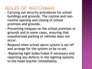 • Carrying out security procedures for school
buildings and grounds. The routine and non-
routine opening and closing of school
premises and grounds.
• Preventing trespass on the school premises or
grounds and in some cases, ensuring that
unauthorized parking of vehicles does not
occur.
• Respond when school alarm system is set off
and arrange for the system to be re-set.
• Replacing light bulbs/tubes if necessary and
reporting any defects in the lighting systems
to the head teacher immediately.
 