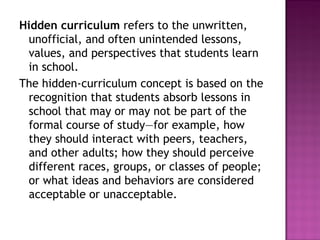 Hidden curriculum refers to the unwritten,
unofficial, and often unintended lessons,
values, and perspectives that students learn
in school.
The hidden-curriculum concept is based on the
recognition that students absorb lessons in
school that may or may not be part of the
formal course of study—for example, how
they should interact with peers, teachers,
and other adults; how they should perceive
different races, groups, or classes of people;
or what ideas and behaviors are considered
acceptable or unacceptable. 
 
