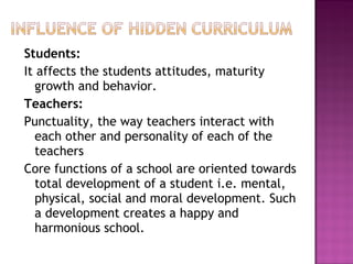Students:
It affects the students attitudes, maturity
growth and behavior.
Teachers:
Punctuality, the way teachers interact with
each other and personality of each of the
teachers
Core functions of a school are oriented towards
total development of a student i.e. mental,
physical, social and moral development. Such
a development creates a happy and
harmonious school.
 
