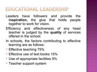 Leaders have followers and provide the
inspiration, the glue that holds people
together to work for vision.
Efficiency and effectiveness of any head
teacher is judged by the quality of services
offered in the school.
In schools, the factors contributing to effective
learning are as follows:
 Effective teaching 75%
 Effective use of text books 15%
 Use of appropriate facilities 9%
 Teacher support system
 