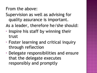 From the above:
Supervision as well as advising for
quality assurance is important.
As a leader, therefore he/she should:
• Inspire his staff by winning their
trust
• Foster learning and critical inquiry
through reflection
• Delegate responsibilities and ensure
that the delegate executes
responsibly and promptly
 