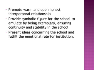 • Promote warm and open honest
interpersonal relationship
• Provide symbolic figure for the school to
emulate by being exemplary, ensuring
continuity and stability in the school
• Present ideas concerning the school and
fulfill the emotional role for institution.
 