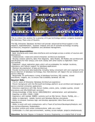 This is a direct hire position for a growing oil & gas technology solution company located in 
the Greenway Plaza area of Houston. 
The SQL Enterprise Database Architect will provide advanced technical support in the 
research, experimentation, business analysis and use of systems technology including 
architecture, integration capabilities and database management. 
Essential Responsibilities: 
- Build interfaces and create data interfaces and exchanges across a variety of sources and 
destinations 
- Collaboratively create and extend enterprise architecture standards 
- Develop solution patterns, Data Flow Diagrams, Data Models, ER Models and architectural 
specifications for their area(s) and work closely with other teams to implement them 
successfully 
- Implement robust replication plans which will accommodate for multiple locations, 
redundancy and failover support for database applications 
- Maintain documentation of data architecture 
- Provide technical and data leadership including being conversant with and cognizant of the 
future direction of database technology, how that direction will impact the our products and 
service offerings 
- Responsible for performance tuning of database functions, SQL queries, stored 
procedures, triggers, etc. to ensure that scalability demands are met 
Required Skills: 
- 3 to 5+ years of Enterprise Database Architecture experience 
- Proven background with the Microsoft technology platform as an architect and designer of 
service oriented enterprise applications 
- Extensive experience with SQL Server (tables, unions, joins, complex queries, stored 
procedures and XML/SOAP/web services,) 
- Strong knowledge of SQL Server 2005/2008/2012 administration and optimization. 
- Expertise on SSIS / SSAS / SSRS 
- Experience with multiple RDBMS systems such as SQL Server, Oracle, MySQL, etc.... 
- Ability to implement, reliable System and Database Backup procedures 
- Ability to interpret business logic and develop appropriate data-flows and data 
dependencies 
- Ability to work with and communicate with a Team of technical Developers/Analysts and 
non-technical Business Stakeholders 
- Excellent written and verbal communications skills are a must 
- Comfortable in a fast-pace environment, working across multiple projects simultaneously 
Education: Bachelor Degree in Computer Science, Engineering or a related field of study 
