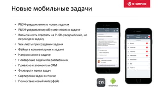 • PUSH-уведомления о новых задачах
• PUSH-уведомления об изменениях в задаче
• Возможность ответить на PUSH-уведомление, не
переходя в задачу
• Чек-листы при создании задачи
• Файлы в комментариях к задаче
• Напоминания о задаче
• Повторение задачи по расписанию
• Привязка к элементам CRM
• Фильтры и поиск задач
• Сортировка задач в списке
• Полностью новый интерфейс
Новые мобильные задачи
 