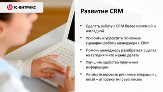 Развитие CRM
• Сделать работу с CRM более понятной и
   наглядной
• Ускорить и упростить основные
   сценарии работы менеджера с CRM
• Помочь менеджеру разобраться в делах
   на сегодня и что нужно делать
• Улучшить удобство получения
   информации
• Автоматизировать рутинные операции с
   email – отправка типовых писем
 
