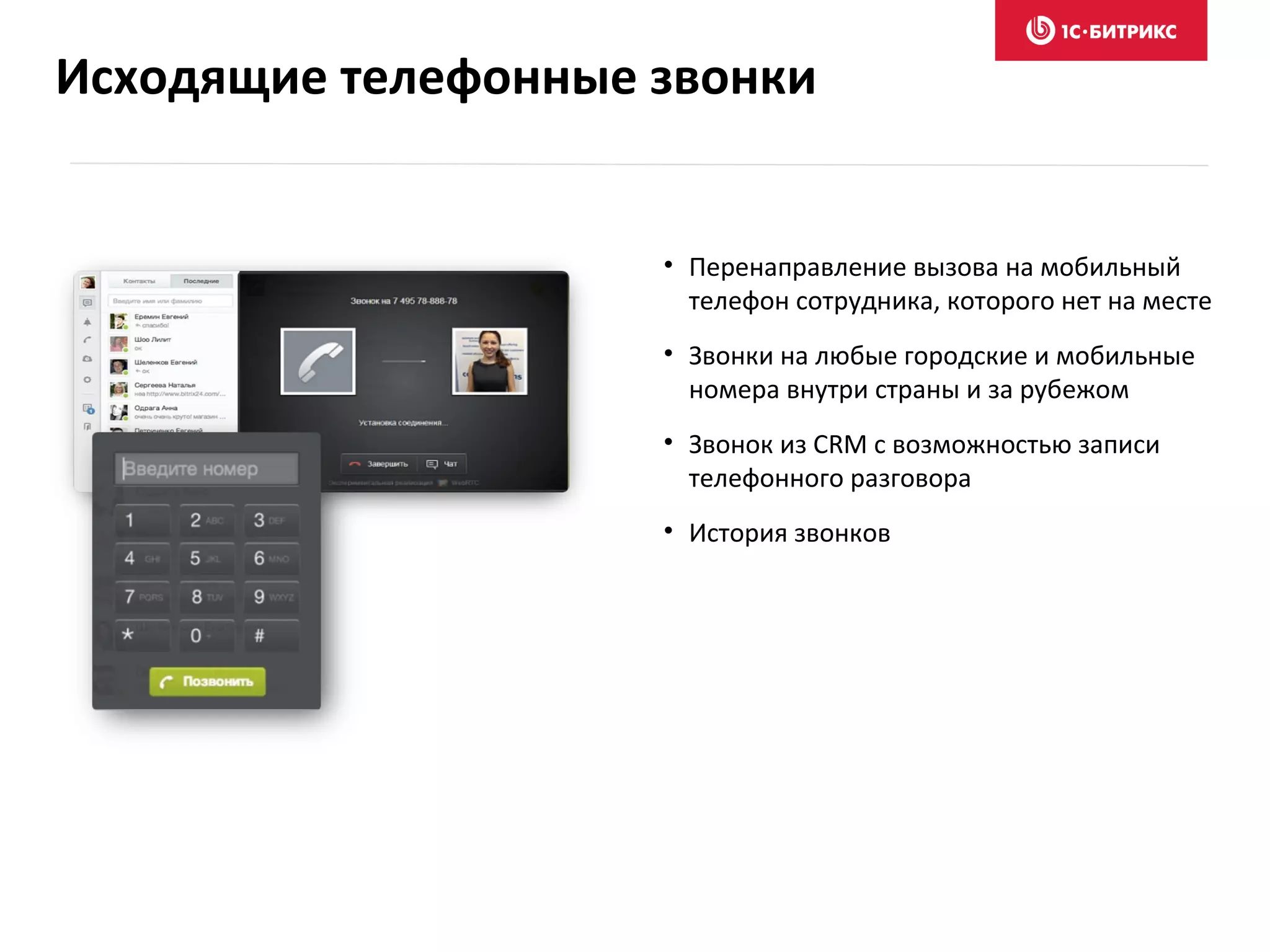 • Перенаправление вызова на мобильный
телефон сотрудника, которого нет на месте
• Звонки на любые городские и мобильные
номера внутри страны и за рубежом
• Звонок из CRM с возможностью записи
телефонного разговора
• История звонков
Исходящие телефонные звонки
 