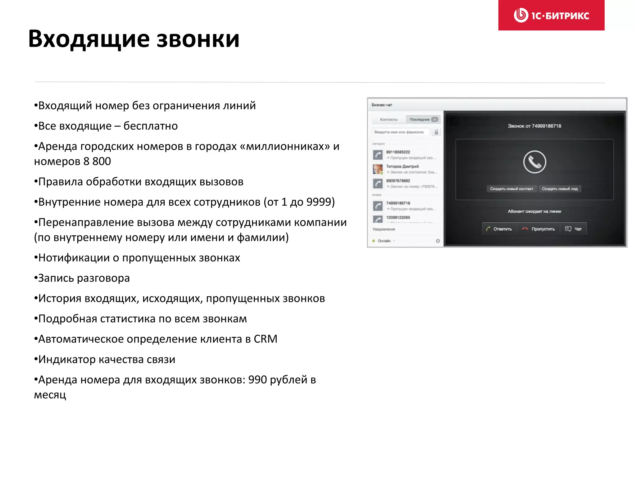 •Входящий номер без ограничения линий
•Все входящие – бесплатно
•Аренда городских номеров в городах «миллионниках» и
номеров 8 800
•Правила обработки входящих вызовов
•Внутренние номера для всех сотрудников (от 1 до 9999)
•Перенаправление вызова между сотрудниками компании
(по внутреннему номеру или имени и фамилии)
•Нотификации о пропущенных звонках
•Запись разговора
•История входящих, исходящих, пропущенных звонков
•Подробная статистика по всем звонкам
•Автоматическое определение клиента в CRM
•Индикатор качества связи
•Аренда номера для входящих звонков: 990 рублей в
месяц
Входящие звонки
 
