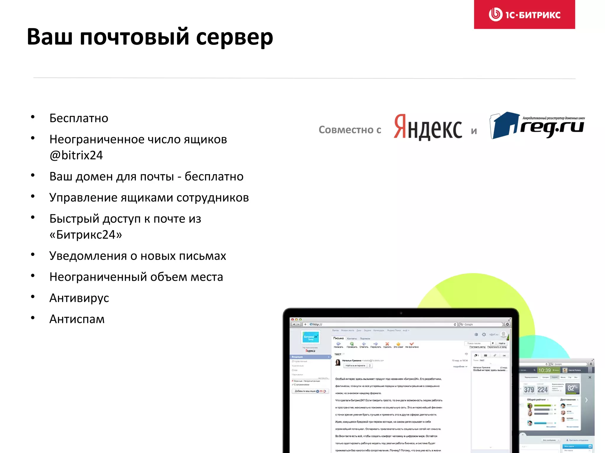 Ваш почтовый сервер
• Бесплатно
• Неограниченное число ящиков
@bitrix24
• Ваш домен для почты - бесплатно
• Управление ящиками сотрудников
• Быстрый доступ к почте из
«Битрикс24»
• Уведомления о новых письмах
• Неограниченный объем места
• Антивирус
• Антиспам
Совместно с и
 