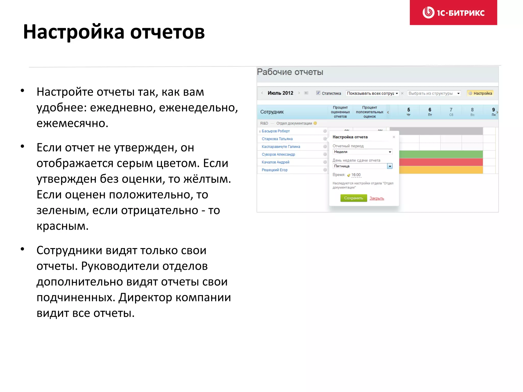 • Настройте отчеты так, как вам
удобнее: ежедневно, еженедельно,
ежемесячно.
• Если отчет не утвержден, он
отображается серым цветом. Если
утвержден без оценки, то жёлтым.
Если оценен положительно, то
зеленым, если отрицательно - то
красным.
• Сотрудники видят только свои
отчеты. Руководители отделов
дополнительно видят отчеты свои
подчиненных. Директор компании
видит все отчеты.
Настройка отчетов
 