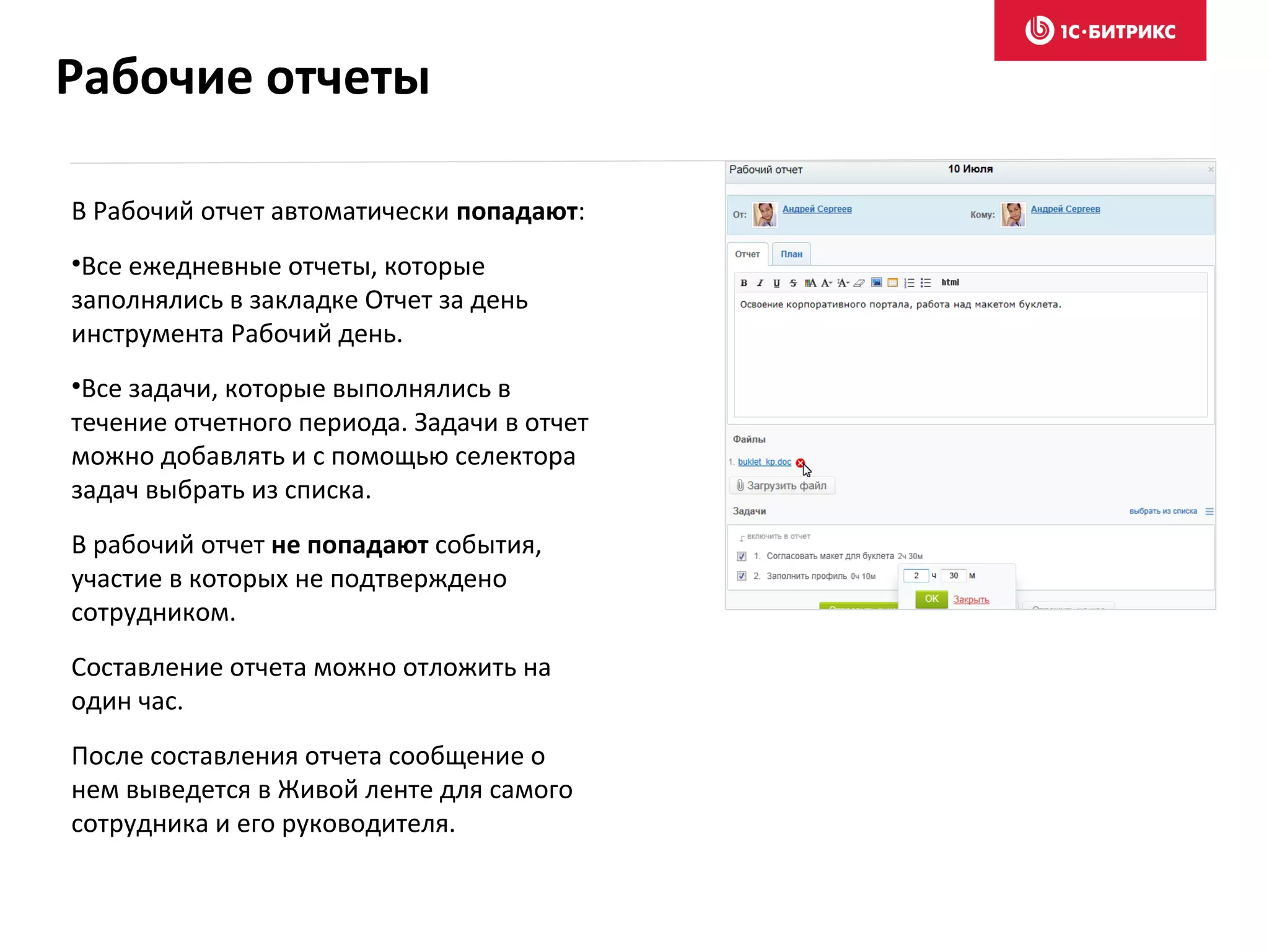 В Рабочий отчет автоматически попадают:
•Все ежедневные отчеты, которые
заполнялись в закладке Отчет за день
инструмента Рабочий день.
•Все задачи, которые выполнялись в
течение отчетного периода. Задачи в отчет
можно добавлять и с помощью селектора
задач выбрать из списка.
В рабочий отчет не попадают события,
участие в которых не подтверждено
сотрудником.
Составление отчета можно отложить на
один час.
После составления отчета сообщение о
нем выведется в Живой ленте для самого
сотрудника и его руководителя.
Рабочие отчеты
 