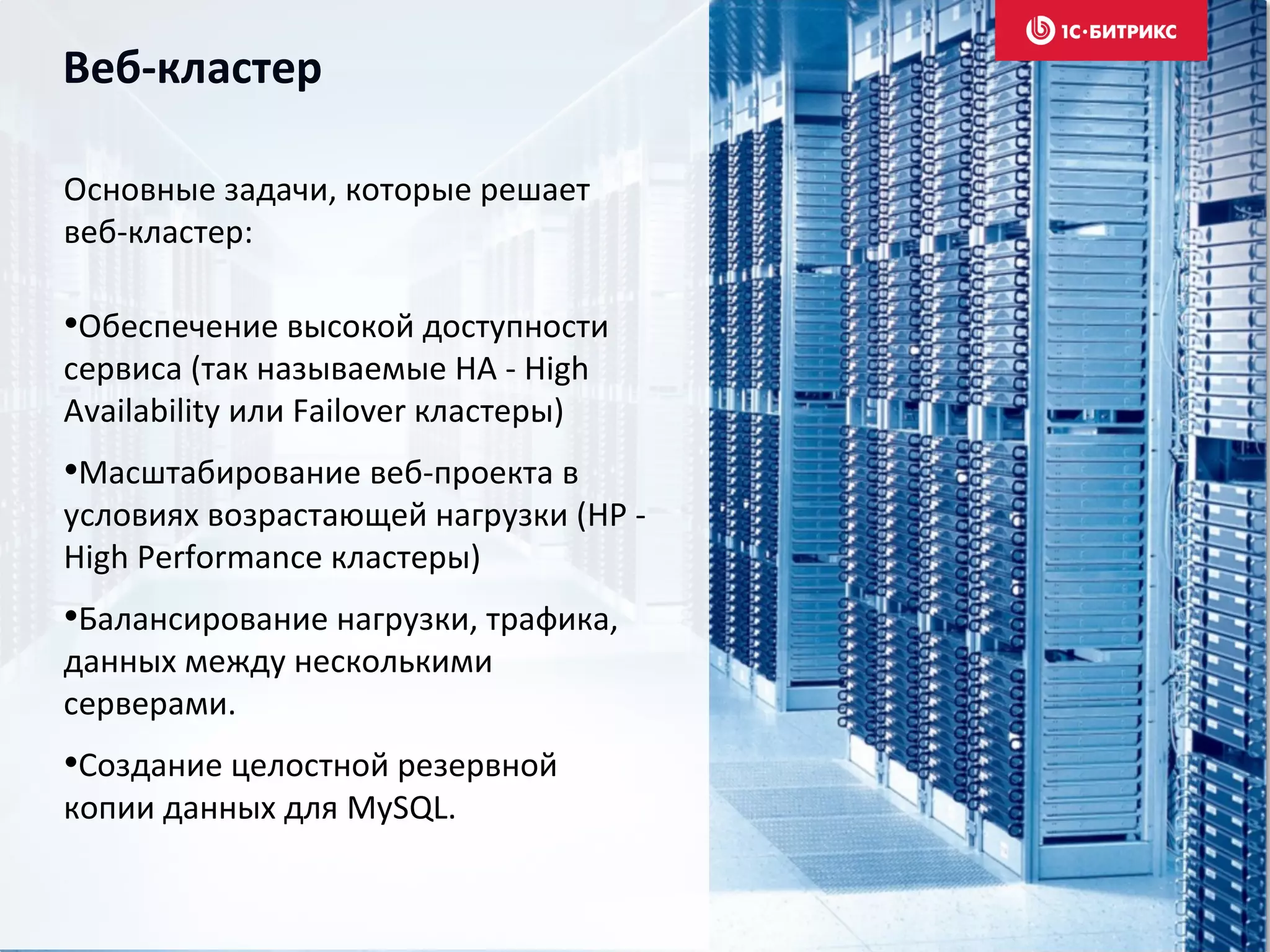 Веб-кластер
Основные задачи, которые решает
веб-кластер:
•Обеспечение высокой доступности
сервиса (так называемые HA - High
Availability или Failover кластеры)
•Масштабирование веб-проекта в
условиях возрастающей нагрузки (HP -
High Performance кластеры)
•Балансирование нагрузки, трафика,
данных между несколькими
серверами.
•Создание целостной резервной
копии данных для MySQL.
 