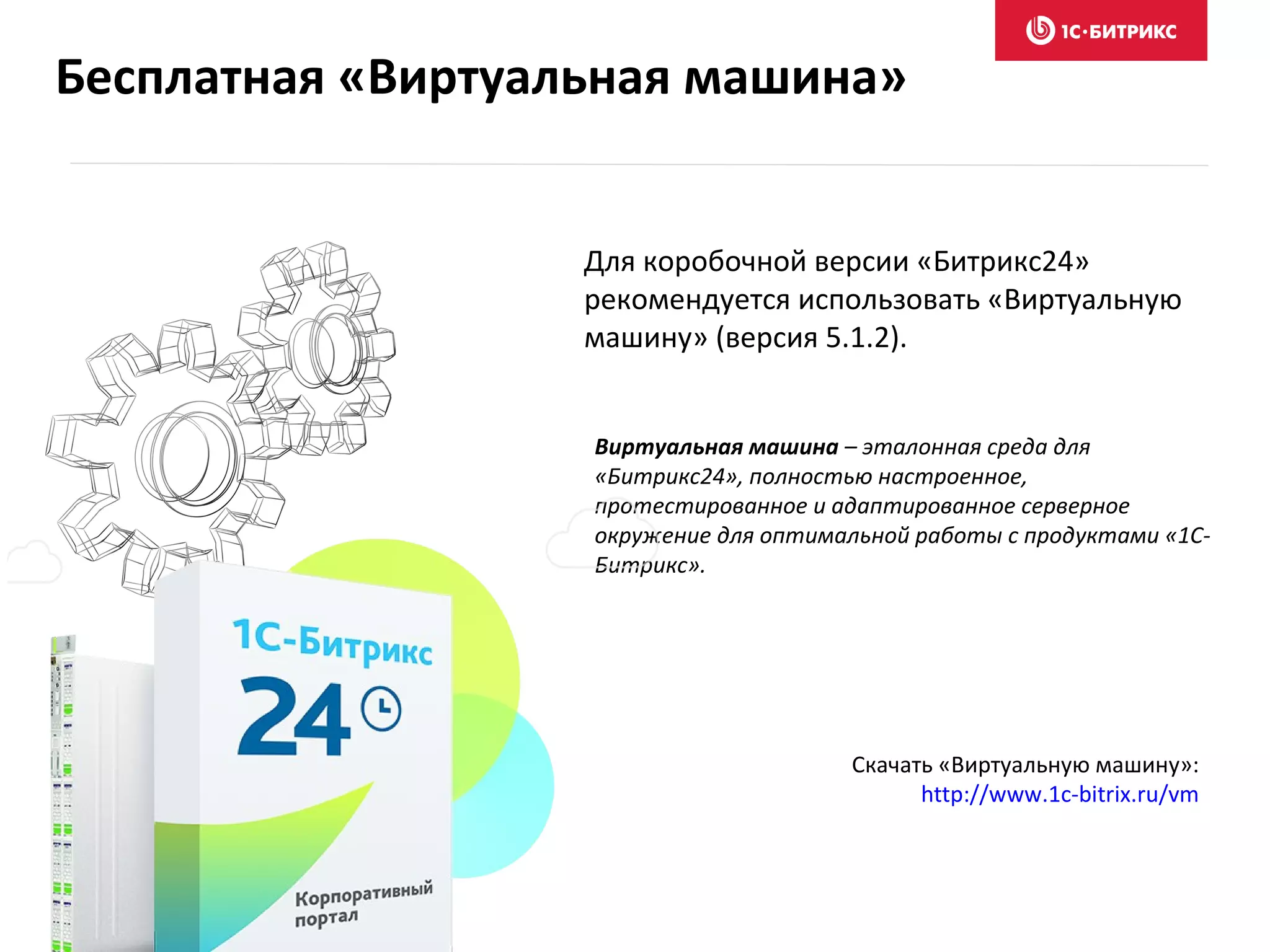 Для коробочной версии «Битрикс24»
рекомендуется использовать «Виртуальную
машину» (версия 5.1.2).
Виртуальная машина – эталонная среда для
«Битрикс24», полностью настроенное,
протестированное и адаптированное серверное
окружение для оптимальной работы с продуктами «1С-
Битрикс».
Скачать «Виртуальную машину»:
http://www.1c-bitrix.ru/vm
Бесплатная «Виртуальная машина»
 