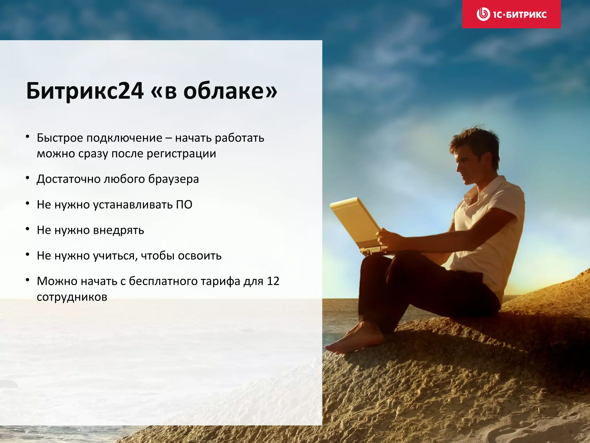 • Быстрое подключение – начать работать
можно сразу после регистрации
• Достаточно любого браузера
• Не нужно устанавливать ПО
• Не нужно внедрять
• Не нужно учиться, чтобы освоить
• Можно начать с бесплатного тарифа для 12
сотрудников
Битрикс24 «в облаке»
 