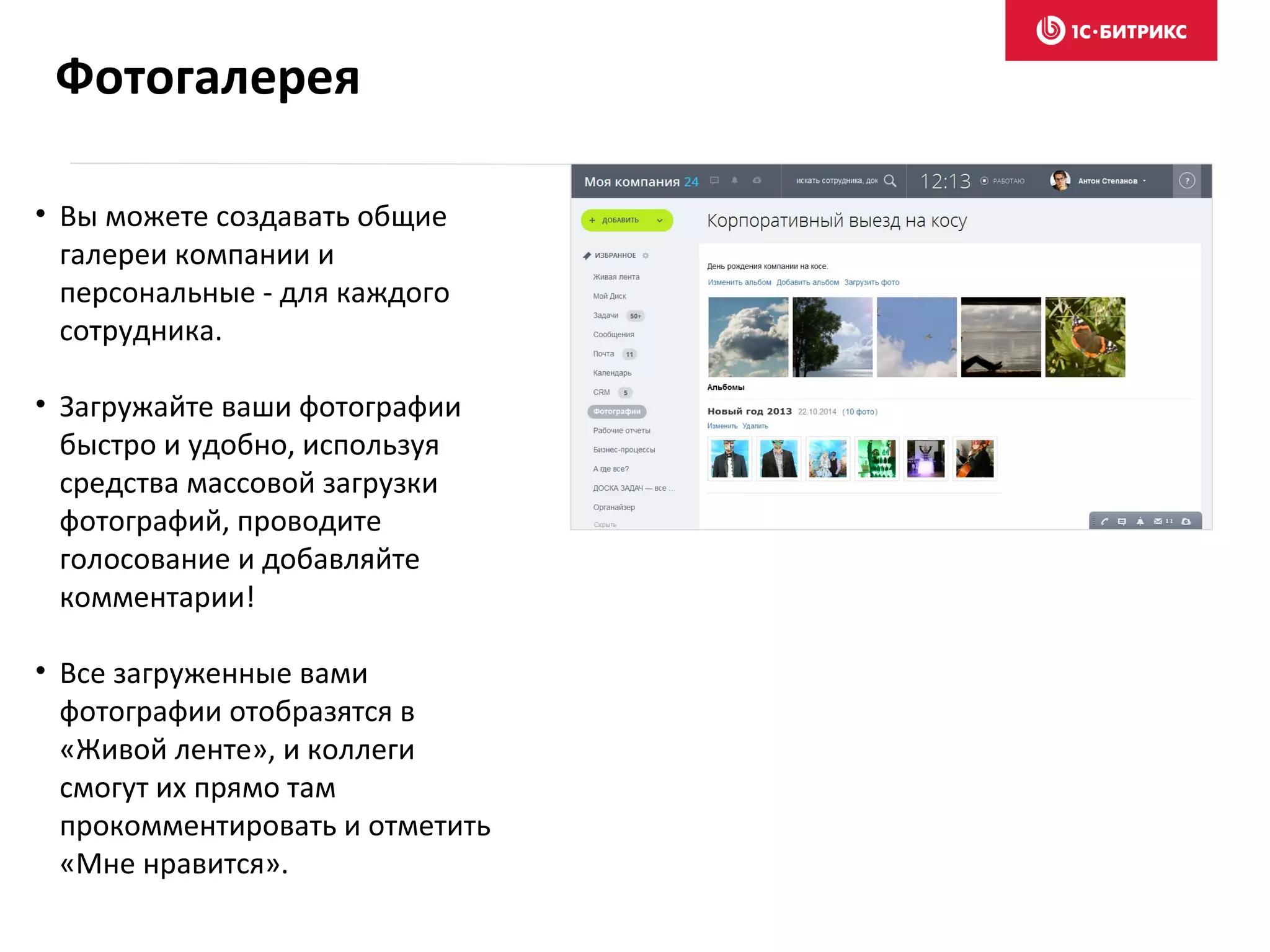 • Вы можете создавать общие
галереи компании и
персональные - для каждого
сотрудника.
• Загружайте ваши фотографии
быстро и удобно, используя
средства массовой загрузки
фотографий, проводите
голосование и добавляйте
комментарии!
• Все загруженные вами
фотографии отобразятся в
«Живой ленте», и коллеги
смогут их прямо там
прокомментировать и отметить
«Мне нравится».
Фотогалерея
 
