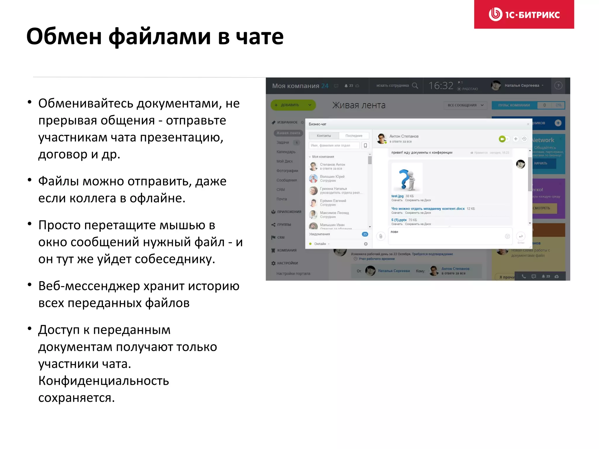 • Обменивайтесь документами, не
прерывая общения - отправьте
участникам чата презентацию,
договор и др.
• Файлы можно отправить, даже
если коллега в офлайне.
• Просто перетащите мышью в
окно сообщений нужный файл - и
он тут же уйдет собеседнику.
• Веб-мессенджер хранит историю
всех переданных файлов
• Доступ к переданным
документам получают только
участники чата.
Конфиденциальность
сохраняется.
Обмен файлами в чате
 