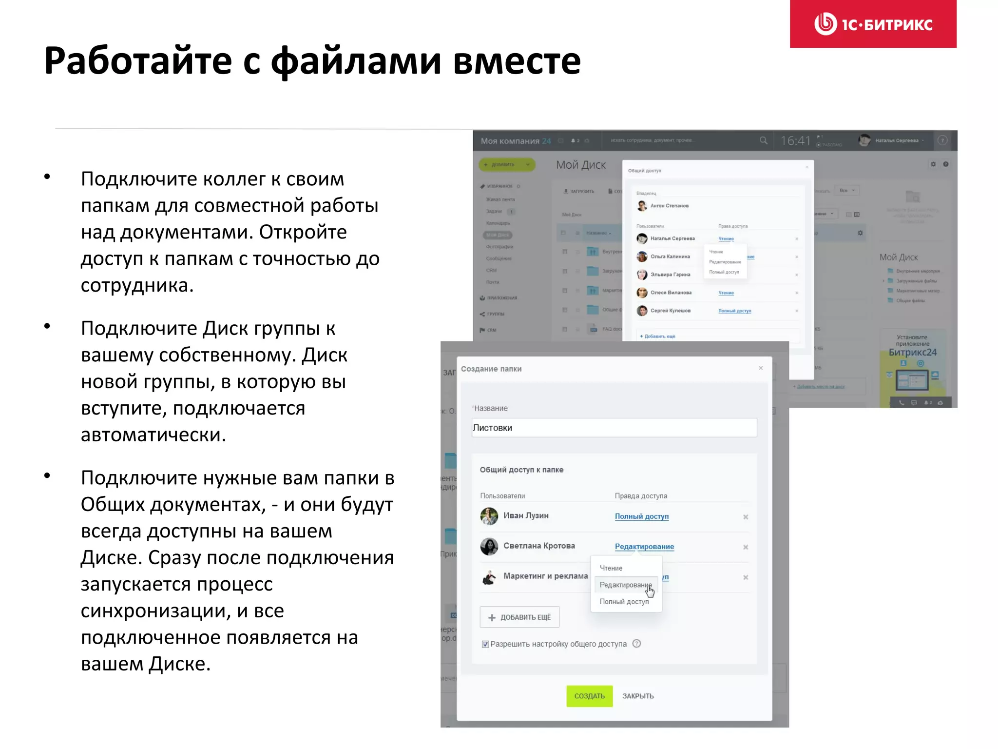 • Подключите коллег к своим
папкам для совместной работы
над документами. Откройте
доступ к папкам с точностью до
сотрудника.
• Подключите Диск группы к
вашему собственному. Диск
новой группы, в которую вы
вступите, подключается
автоматически.
• Подключите нужные вам папки в
Общих документах, - и они будут
всегда доступны на вашем
Диске. Сразу после подключения
запускается процесс
синхронизации, и все
подключенное появляется на
вашем Диске.
Работайте с файлами вместе
 