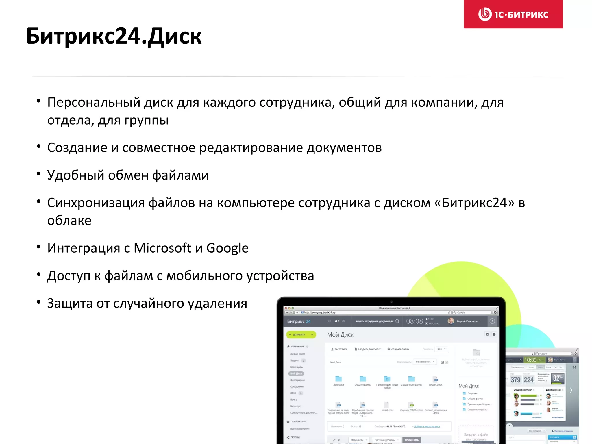 Битрикс24.Диск
• Персональный диск для каждого сотрудника, общий для компании, для
отдела, для группы
• Создание и совместное редактирование документов
• Удобный обмен файлами
• Синхронизация файлов на компьютере сотрудника с диском «Битрикс24» в
облаке
• Интеграция с Microsoft и Google
• Доступ к файлам с мобильного устройства
• Защита от случайного удаления
 