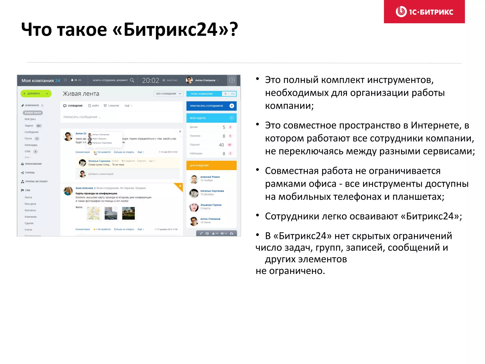 Что такое «Битрикс24»?
• Это полный комплект инструментов,
необходимых для организации работы
компании;
• Это совместное пространство в Интернете, в
котором работают все сотрудники компании,
не переключаясь между разными сервисами;
• Совместная работа не ограничивается
рамками офиса - все инструменты доступны
на мобильных телефонах и планшетах;
• Сотрудники легко осваивают «Битрикс24»;
• В «Битрикс24» нет скрытых ограничений
число задач, групп, записей, сообщений и
других элементов
не ограничено.
 