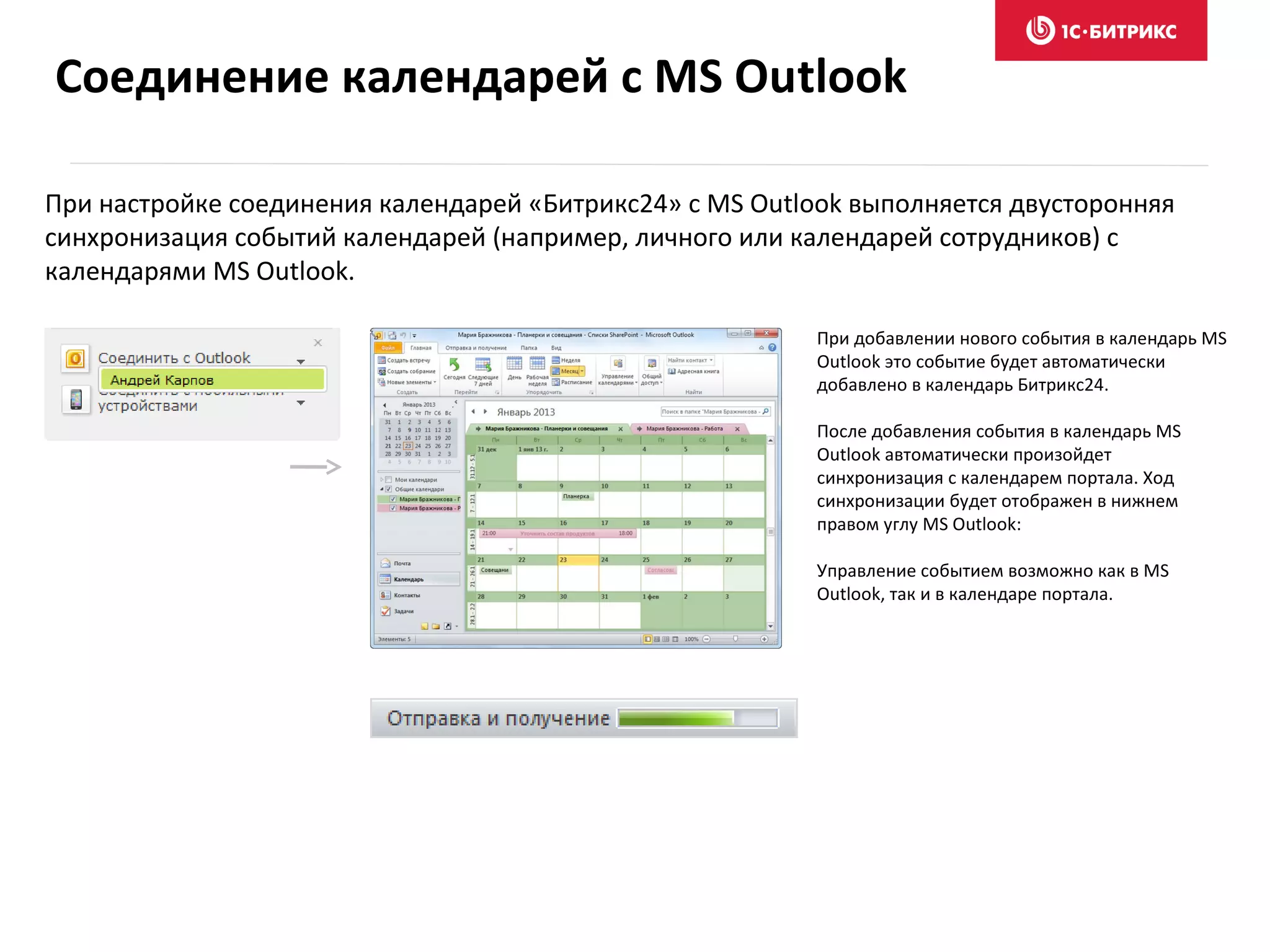При настройке соединения календарей «Битрикс24» с MS Outlook выполняется двусторонняя
синхронизация событий календарей (например, личного или календарей сотрудников) с
календарями MS Outlook.
При добавлении нового события в календарь MS
Outlook это событие будет автоматически
добавлено в календарь Битрикс24.
После добавления события в календарь MS
Outlook автоматически произойдет
синхронизация с календарем портала. Ход
синхронизации будет отображен в нижнем
правом углу MS Outlook:
Управление событием возможно как в MS
Outlook, так и в календаре портала.
Соединение календарей с MS Outlook
 