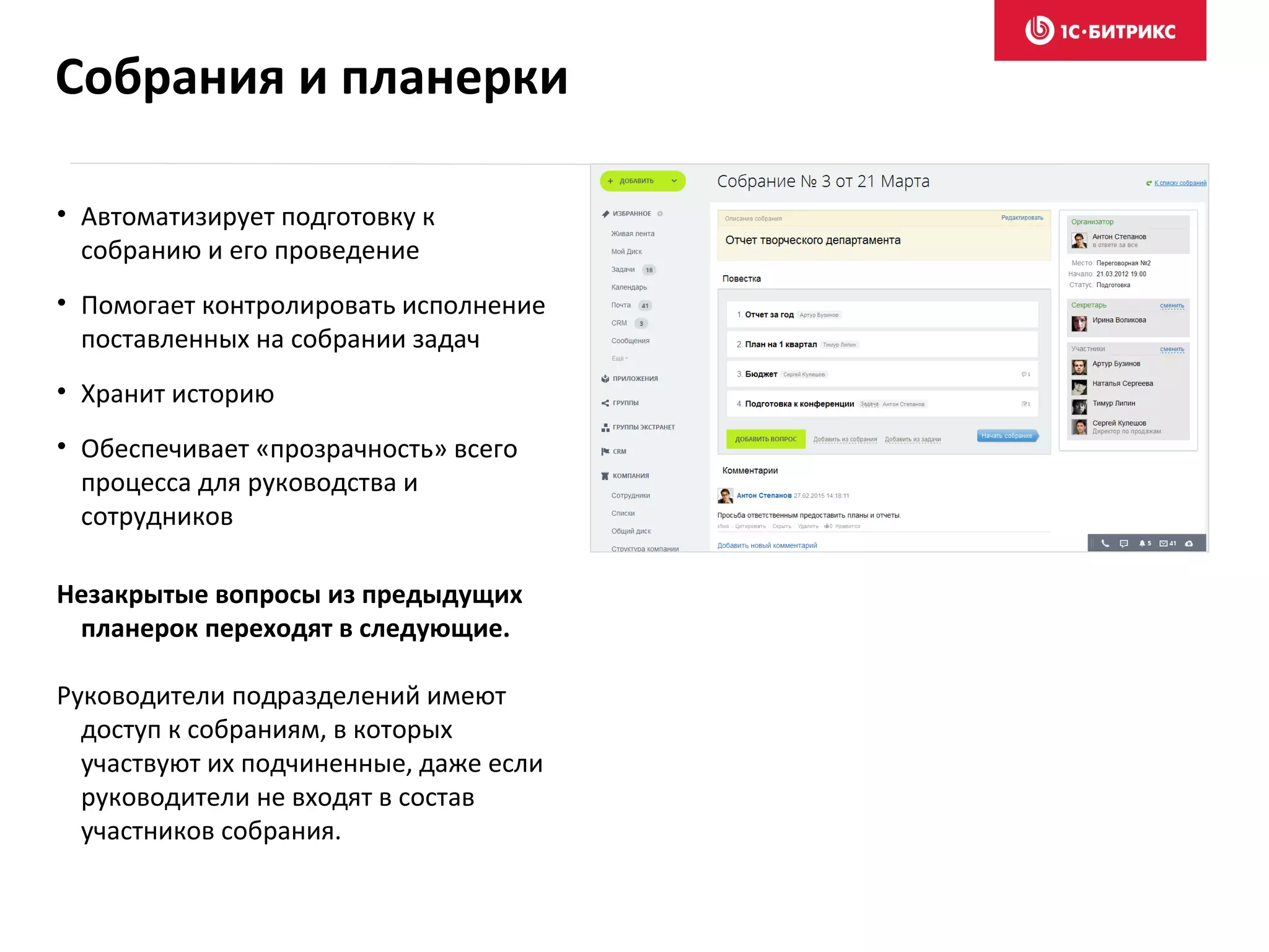 • Автоматизирует подготовку к
собранию и его проведение
• Помогает контролировать исполнение
поставленных на собрании задач
• Хранит историю
• Обеспечивает «прозрачность» всего
процесса для руководства и
сотрудников
Незакрытые вопросы из предыдущих
планерок переходят в следующие.
Руководители подразделений имеют
доступ к собраниям, в которых
участвуют их подчиненные, даже если
руководители не входят в состав
участников собрания.
Собрания и планерки
 