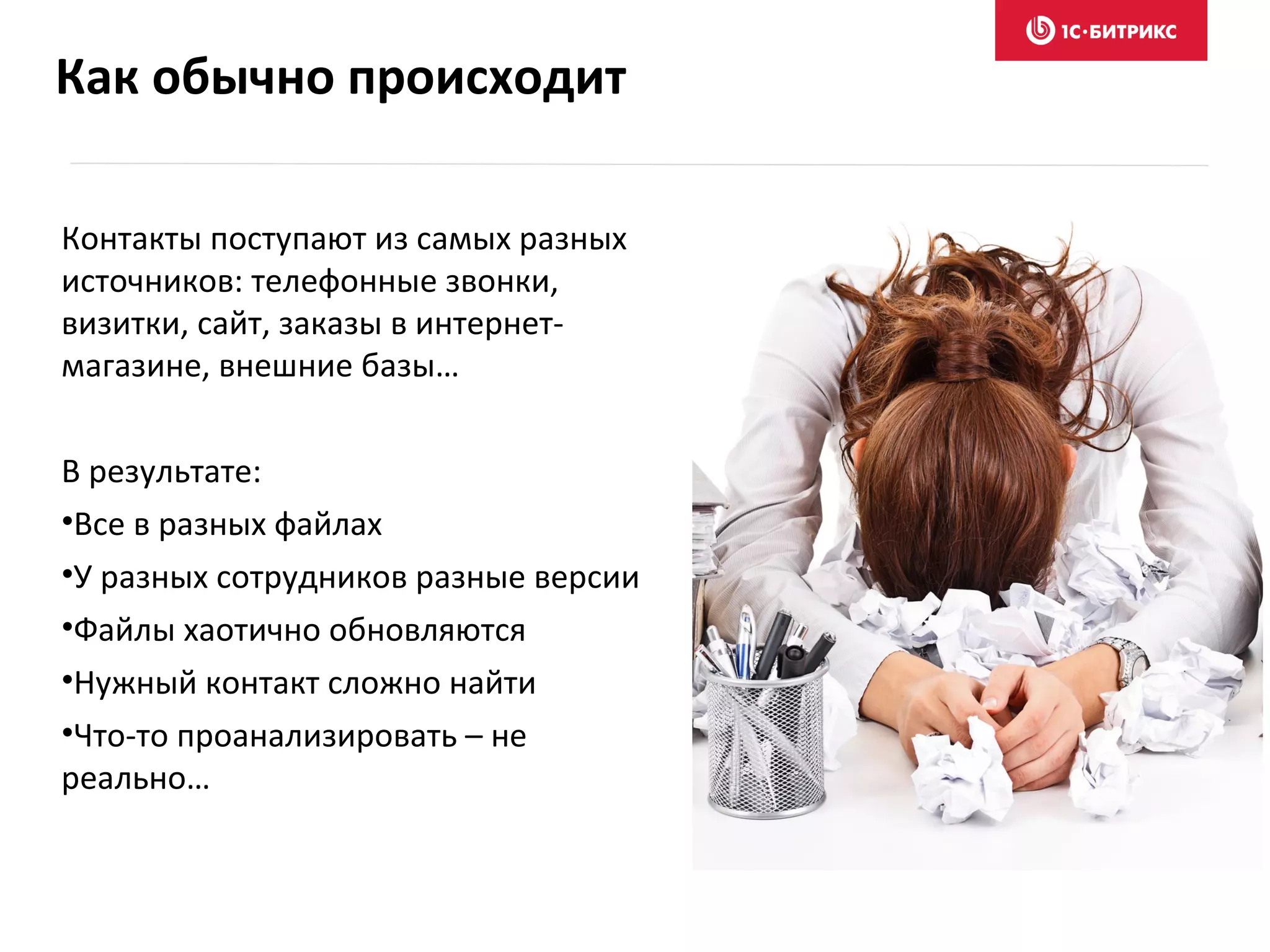Как обычно происходит
Контакты поступают из самых разных
источников: телефонные звонки,
визитки, сайт, заказы в интернет-
магазине, внешние базы…
В результате:
•Все в разных файлах
•У разных сотрудников разные версии
•Файлы хаотично обновляются
•Нужный контакт сложно найти
•Что-то проанализировать – не
реально…
 