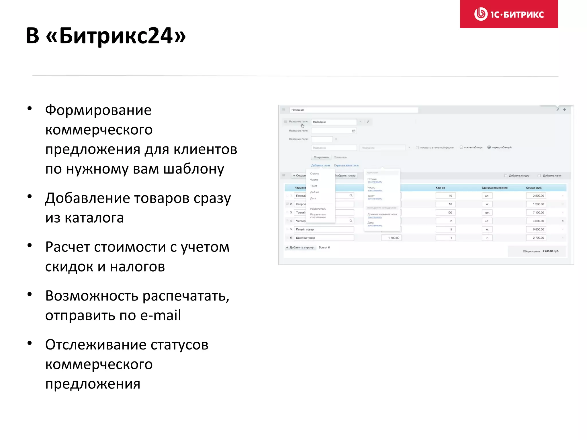 В «Битрикс24»
• Формирование
коммерческого
предложения для клиентов
по нужному вам шаблону
• Добавление товаров сразу
из каталога
• Расчет стоимости с учетом
скидок и налогов
• Возможность распечатать,
отправить по e-mail
• Отслеживание статусов
коммерческого
предложения
 