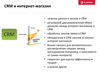 • загрузка данных о заказах в CRM
• регулярный двунаправленный обмен
данными между интернет-магазином и
CRM
• обработка заказов прямо в CRM
• объединение в CRM заказов из разных
интернет-магазинов
• бизнес-процесс для автоматического
распределения «лидов» между
менеджерами (например, в зависимости
от суммы контракта)
• «воронка» для оценки эффективности
продаж
• и многое другое
CRM
CRM и интернет-магазин
 