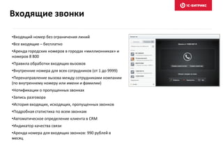 •Входящий номер без ограничения линий
•Все входящие – бесплатно
•Аренда городских номеров в городах «миллионниках» и
номеров 8 800
•Правила обработки входящих вызовов
•Внутренние номера для всех сотрудников (от 1 до 9999)
•Перенаправление вызова между сотрудниками компании
(по внутреннему номеру или имени и фамилии)
•Нотификации о пропущенных звонках
•Запись разговора
•История входящих, исходящих, пропущенных звонков
•Подробная статистика по всем звонкам
•Автоматическое определение клиента в CRM
•Индикатор качества связи
•Аренда номера для входящих звонков: 990 рублей в
месяц
Входящие звонки
 