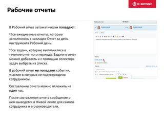 В Рабочий отчет автоматически попадают:
•Все ежедневные отчеты, которые
заполнялись в закладке Отчет за день
инструмента Рабочий день.
•Все задачи, которые выполнялись в
течение отчетного периода. Задачи в отчет
можно добавлять и с помощью селектора
задач выбрать из списка.
В рабочий отчет не попадают события,
участие в которых не подтверждено
сотрудником.
Составление отчета можно отложить на
один час.
После составления отчета сообщение о
нем выведется в Живой ленте для самого
сотрудника и его руководителя.
Рабочие отчеты
 