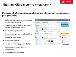 Мгновенный обмен информацией, быстрое обсуждение, моментальная
реакция коллег
• Выбор адресата: всем или некоторым
сотрудникам, в группу
• Комментарии, индикатор, кто пишет
комментарий прямо сейчас
• Лайки («Мне нравится»)
• Возможность добавить любые файлы
• Опросы и голосования
• Важные объявления
• Благодарности сотрудникам (бейджи)
• Возможность «отписаться» от
обсуждения
• Режим «Умное слежение»
Единая «Живая лента» компании
 