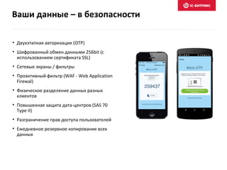 Ваши данные – в безопасности
• Двухэтапная авторизация (OTP)
• Шифрованный обмен данными 256bit (с
использованием сертификата SSL)
• Сетевые экраны / фильтры
• Проактивный фильтр (WAF - Web Application
Firewal)
• Физическое разделение данных разных
клиентов
• Повышенная защита дата-центров (SAS 70
Type II)
• Разграничение прав доступа пользователей
• Ежедневное резервное копирование всех
данных
 