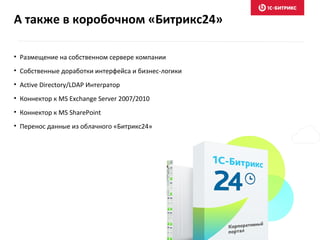 А также в коробочном «Битрикс24»
• Размещение на собственном сервере компании
• Собственные доработки интерфейса и бизнес-логики
• Active Directory/LDAP Интегратор
• Коннектор к MS Exchange Server 2007/2010
• Коннектор к MS SharePoint
• Перенос данные из облачного «Битрикс24»
 