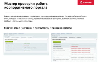 Важно своевременно узнавать о проблемах, делать проверку регулярно. Раз в сутки будет работать
агент, который за несколько секунд проверит все базовые функции и, если есть ошибки, система
сообщит об этом администратору.
Рабочий стол > Настройки > Инструменты > Проверка системы
Мастер проверки работы
корпоративного портала
 