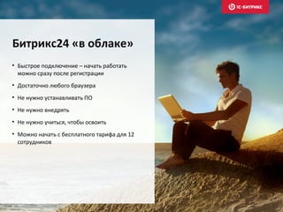 • Быстрое подключение – начать работать
можно сразу после регистрации
• Достаточно любого браузера
• Не нужно устанавливать ПО
• Не нужно внедрять
• Не нужно учиться, чтобы освоить
• Можно начать с бесплатного тарифа для 12
сотрудников
Битрикс24 «в облаке»
 
