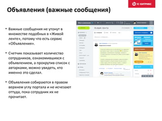 Объявления (важные сообщения)
• Важные сообщения не утонут в
множестве подобных в «Живой
ленте», потому что есть сервис
«Объявления».
• Счетчик показывает количество
сотрудников, ознакомившихся с
объявлением, а прокрутив список с
автарками, можно увидеть, кто
именно это сделал.
• Объявления собираются в правом
верхнем углу портала и не исчезают
оттуда, пока сотрудник их не
прочитает.
 