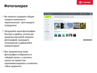 • Вы можете создавать общие
галереи компании и
персональные - для каждого
сотрудника.
• Загружайте ваши фотографии
быстро и удобно, используя
средства массовой загрузки
фотографий, проводите
голосование и добавляйте
комментарии!
• Все загруженные вами
фотографии отобразятся в
«Живой ленте», и коллеги
смогут их прямо там
прокомментировать и отметить
«Мне нравится».
Фотогалерея
 