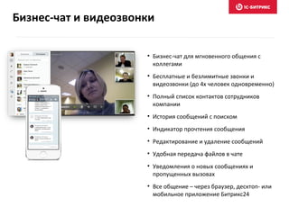 • Бизнес-чат для мгновенного общения с
коллегами
• Бесплатные и безлимитные звонки и
видеозвонки (до 4х человек одновременно)
• Полный список контактов сотрудников
компании
• История сообщений с поиском
• Индикатор прочтения сообщения
• Редактирование и удаление сообщений
• Удобная передача файлов в чате
• Уведомления о новых сообщениях и
пропущенных вызовах
• Все общение – через браузер, десктоп- или
мобильное приложение Битрикс24
Бизнес-чат и видеозвонки
 