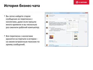 • Вы легко найдете старое
сообщение из переписки с
коллегами, даже если прошло
много времени и вы несколько
раз сменили рабочий компьютер.
• Вся переписка с коллегами
хранится на портале в истории -
со своим встроенным поиском по
архиву сообщений.
История бизнес-чата
 
