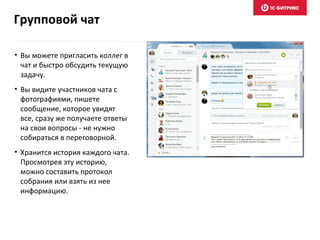 • Вы можете пригласить коллег в
чат и быстро обсудить текущую
задачу.
• Вы видите участников чата с
фотографиями, пишете
сообщение, которое увидят
все, сразу же получаете ответы
на свои вопросы - не нужно
собираться в переговорной.
• Хранится история каждого чата.
Просмотрев эту историю,
можно составить протокол
собрания или взять из нее
информацию.
Групповой чат
 