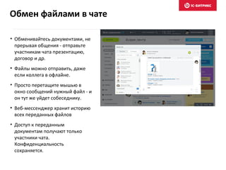 • Обменивайтесь документами, не
прерывая общения - отправьте
участникам чата презентацию,
договор и др.
• Файлы можно отправить, даже
если коллега в офлайне.
• Просто перетащите мышью в
окно сообщений нужный файл - и
он тут же уйдет собеседнику.
• Веб-мессенджер хранит историю
всех переданных файлов
• Доступ к переданным
документам получают только
участники чата.
Конфиденциальность
сохраняется.
Обмен файлами в чате
 