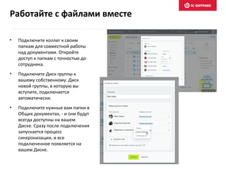 • Подключите коллег к своим
папкам для совместной работы
над документами. Откройте
доступ к папкам с точностью до
сотрудника.
• Подключите Диск группы к
вашему собственному. Диск
новой группы, в которую вы
вступите, подключается
автоматически.
• Подключите нужные вам папки в
Общих документах, - и они будут
всегда доступны на вашем
Диске. Сразу после подключения
запускается процесс
синхронизации, и все
подключенное появляется на
вашем Диске.
Работайте с файлами вместе
 