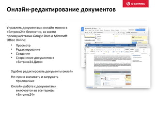 Управлять документами онлайн можно в
«Битрикс24» бесплатно, со всеми
преимуществами Google Docs и Microsoft
Office Online:
• Просмотр
• Редактирование
• Создание
• Сохранение документов в
«Битрикс24.Диск»
Удобно редактировать документы онлайн
Не нужно скачивать и загружать
приложение
Онлайн-работа с документами
включается во все тарифы
«Битрикс24»
Онлайн-редактирование документов
 
