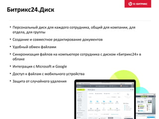 Битрикс24.Диск
• Персональный диск для каждого сотрудника, общий для компании, для
отдела, для группы
• Создание и совместное редактирование документов
• Удобный обмен файлами
• Синхронизация файлов на компьютере сотрудника с диском «Битрикс24» в
облаке
• Интеграция с Microsoft и Google
• Доступ к файлам с мобильного устройства
• Защита от случайного удаления
 