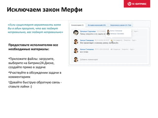 «Если существует вероятность хотя
бы в один процент, что вас поймут
неправильно, вас поймут неправильно»
Предоставьте исполнителям все
необходимые материалы:
•Приложите файлы: загрузите,
выберите на Битрикс24.Диске,
создайте прямо в задаче
•Участвуйте в обсуждении задачи в
комментариях
•Давайте быструю обратную связь -
ставьте лайки :)
Исключаем закон Мерфи
 