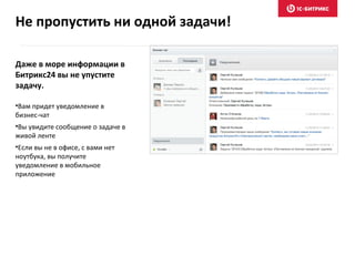Даже в море информации в
Битрикс24 вы не упустите
задачу.
•Вам придет уведомление в
бизнес-чат
•Вы увидите сообщение о задаче в
живой ленте
•Если вы не в офисе, с вами нет
ноутбука, вы получите
уведомление в мобильное
приложение
Не пропустить ни одной задачи!
 