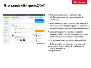 Что такое «Битрикс24»?
• Это полный комплект инструментов,
необходимых для организации работы
компании;
• Это совместное пространство в Интернете, в
котором работают все сотрудники компании,
не переключаясь между разными сервисами;
• Совместная работа не ограничивается
рамками офиса - все инструменты доступны
на мобильных телефонах и планшетах;
• Сотрудники легко осваивают «Битрикс24»;
• В «Битрикс24» нет скрытых ограничений
число задач, групп, записей, сообщений и
других элементов
не ограничено.
 