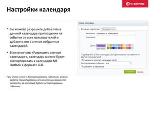 • Вы можете разрешить добавлять в
данный календарь приглашения на
события от всех пользователей и
добавить его в список избранных
календарей.
• Если отметить «Разрешить экспорт
календаря», календарь можно будет
экспортировать в календари MS
Outlook в формате iCal.
При этом в поле «Экспортировать события» можно
задать период времени относительно момента
экспорта, за который будут экспортированы
события.
Настройки календаря
 